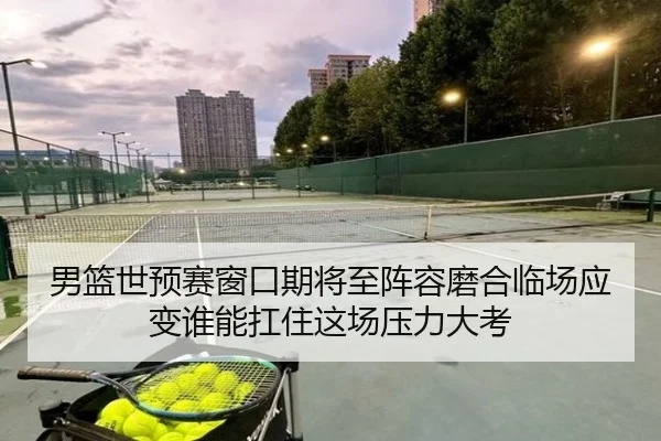 男篮世预赛窗口期将至阵容磨合临场应变谁能扛住这场压力大考